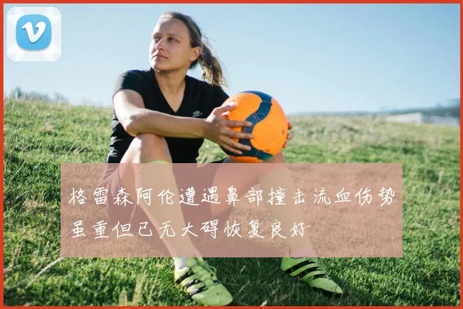 格雷森阿伦遭遇鼻部撞击流血伤势虽重但已无大碍恢复良好