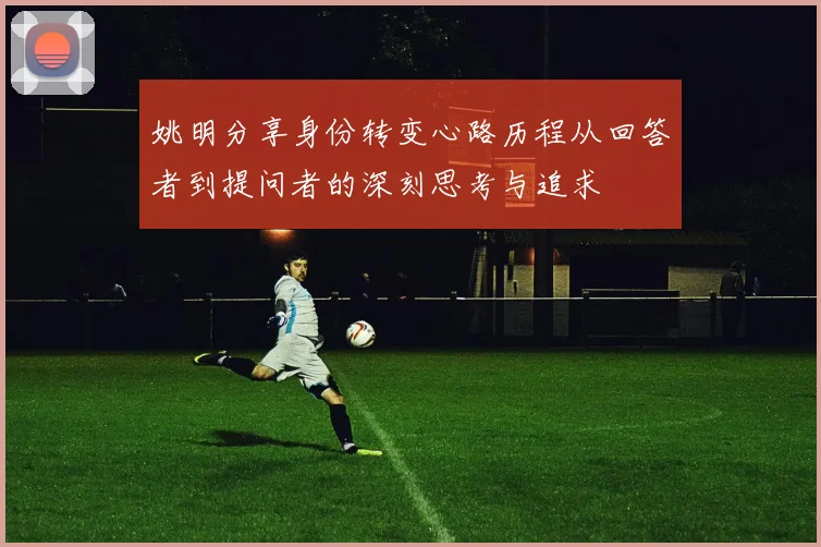 姚明分享身份转变心路历程从回答者到提问者的深刻思考与追求