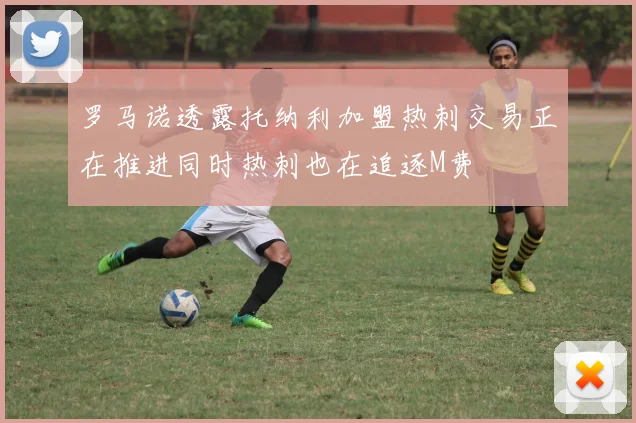 罗马诺透露托纳利加盟热刺交易正在推进同时热刺也在追逐M费