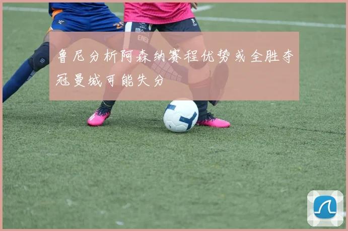 鲁尼分析阿森纳赛程优势或全胜夺冠曼城可能失分