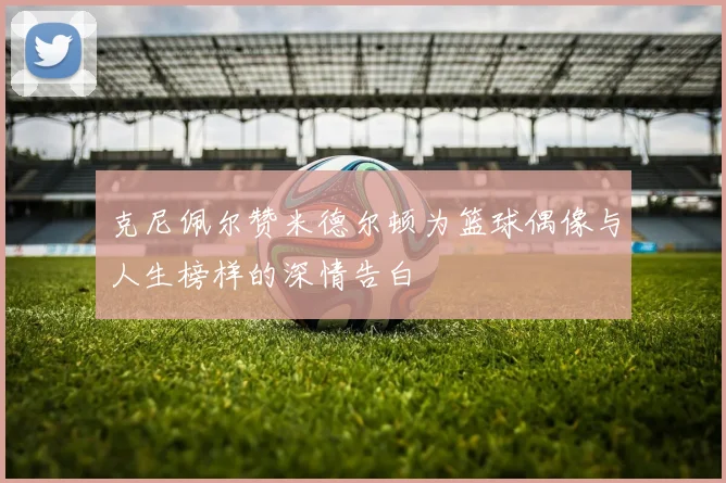 克尼佩尔赞米德尔顿为篮球偶像与人生榜样的深情告白