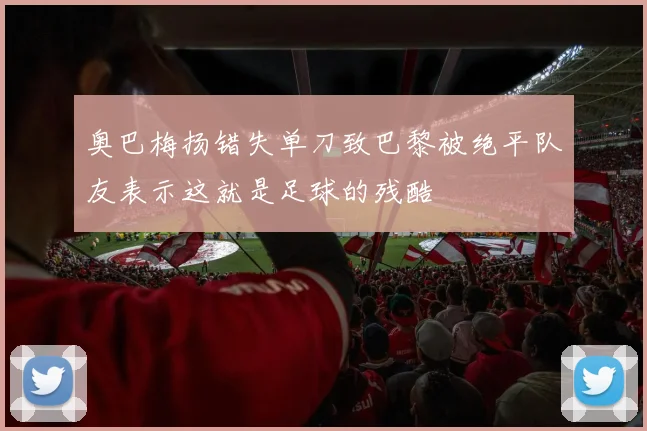 奥巴梅扬错失单刀致巴黎被绝平队友表示这就是足球的残酷