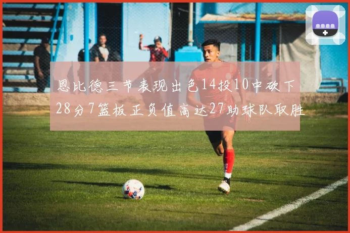 恩比德三节表现出色14投10中砍下28分7篮板正负值高达27助球队取胜