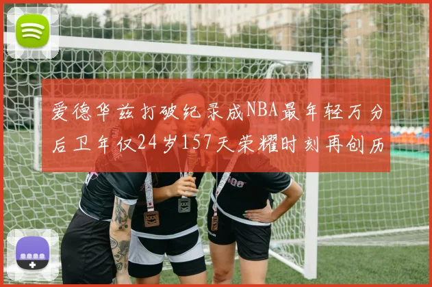 爱德华兹打破纪录成NBA最年轻万分后卫年仅24岁157天荣耀时刻再创历史