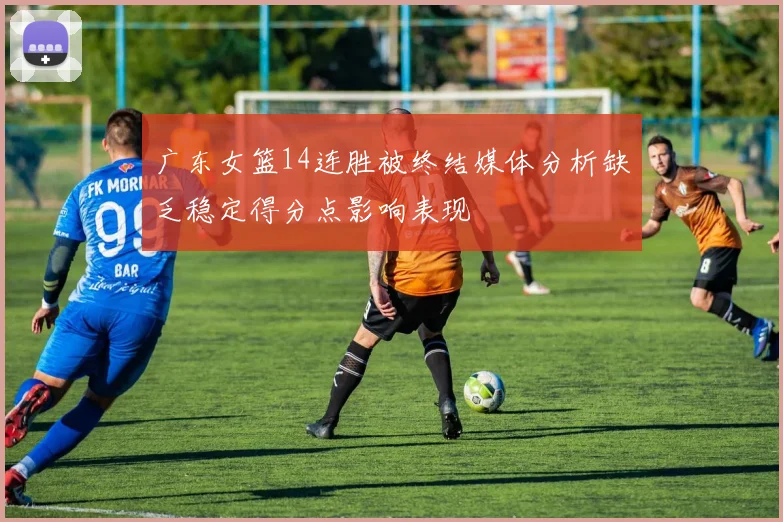 广东女篮14连胜被终结媒体分析缺乏稳定得分点影响表现