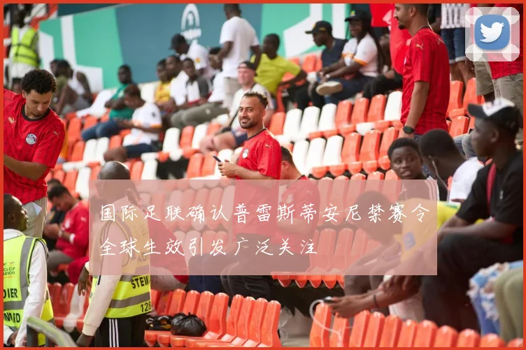 国际足联确认普雷斯蒂安尼禁赛令全球生效引发广泛关注