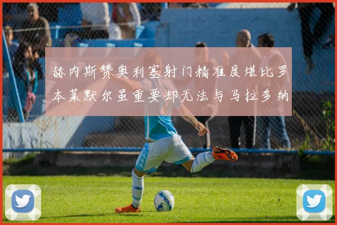 赫内斯赞奥利塞射门精准度堪比罗本莱默尔虽重要却无法与马拉多纳相提并论