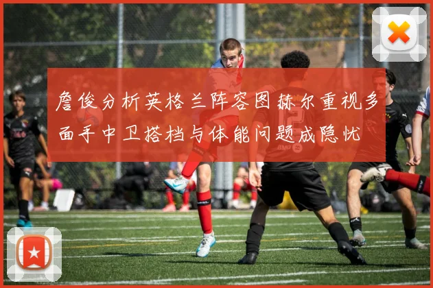 詹俊分析英格兰阵容图赫尔重视多面手中卫搭档与体能问题成隐忧