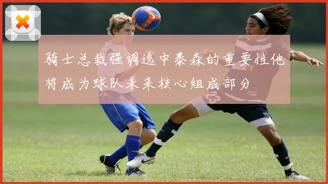 骑士总裁强调选中泰森的重要性他将成为球队未来核心组成部分
