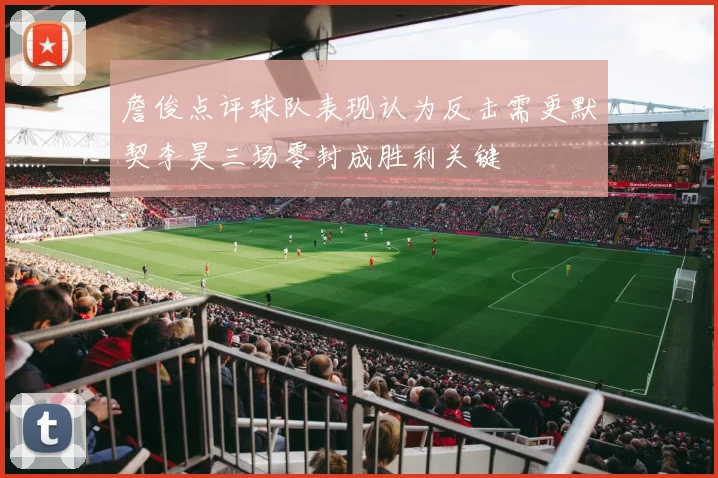 詹俊点评球队表现认为反击需更默契李昊三场零封成胜利关键