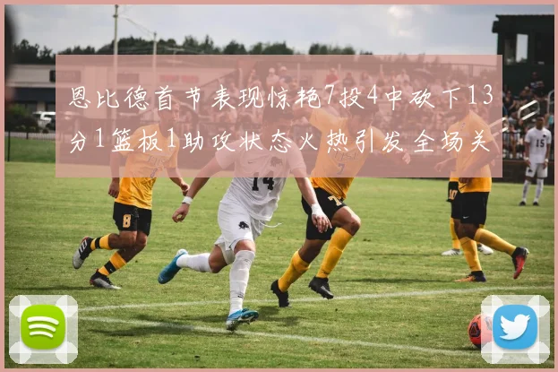 恩比德首节表现惊艳7投4中砍下13分1篮板1助攻状态火热引发全场关注