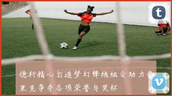 德科精心打造梦幻锋线组合助力弗里克争夺各项荣誉与奖杯