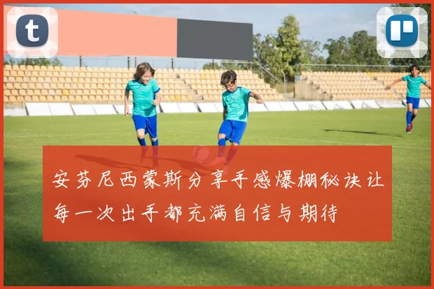 安芬尼西蒙斯分享手感爆棚秘诀让每一次出手都充满自信与期待