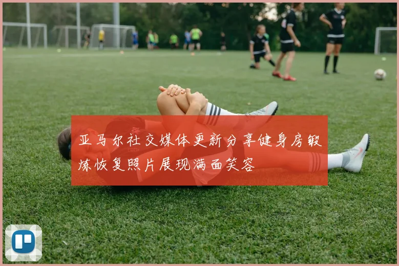 亚马尔社交媒体更新分享健身房锻炼恢复照片展现满面笑容