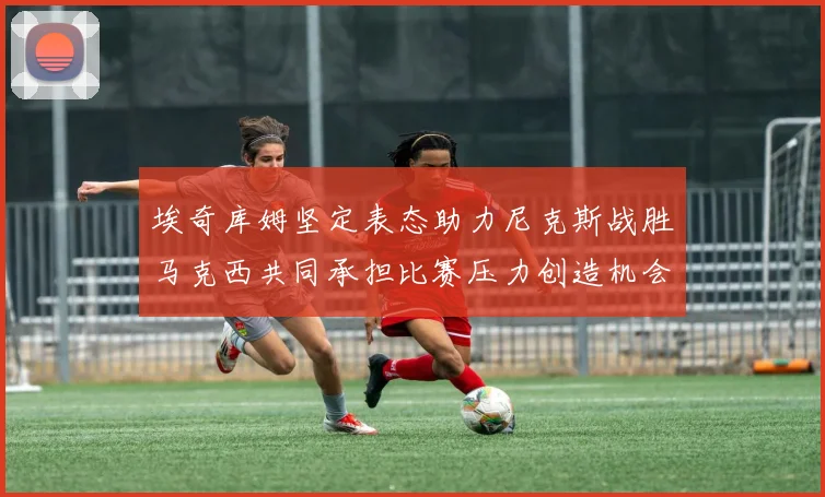 埃奇库姆坚定表态助力尼克斯战胜马克西共同承担比赛压力创造机会