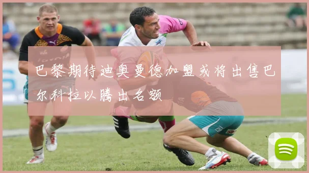 巴黎期待迪奥曼德加盟或将出售巴尔科拉以腾出名额