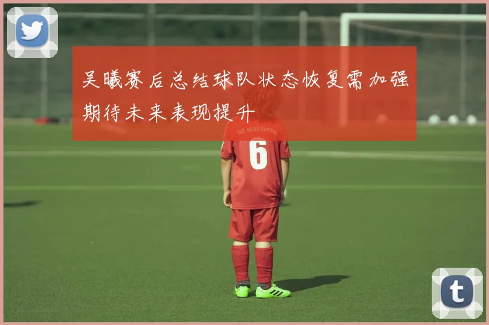 吴曦赛后总结球队状态恢复需加强期待未来表现提升
