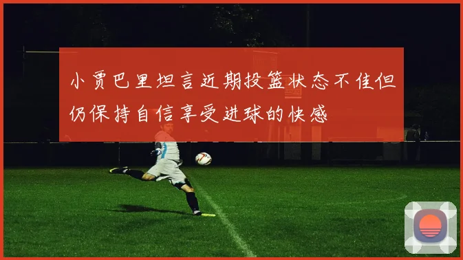 小贾巴里坦言近期投篮状态不佳但仍保持自信享受进球的快感